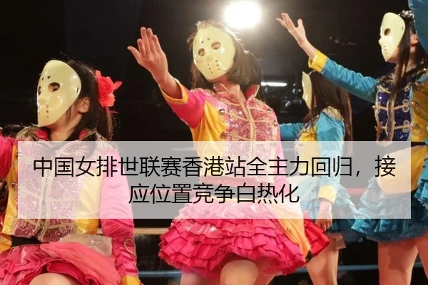 中国女排世联赛香港站全主力回归，接应位置竞争白热化