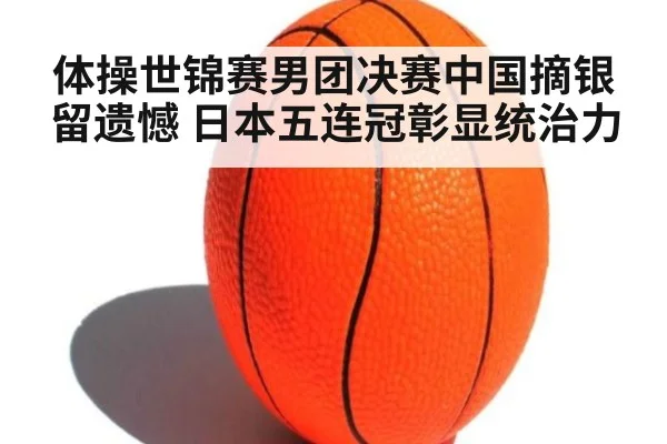 体操世锦赛男团决赛中国摘银留遗憾 日本五连冠彰显统治力