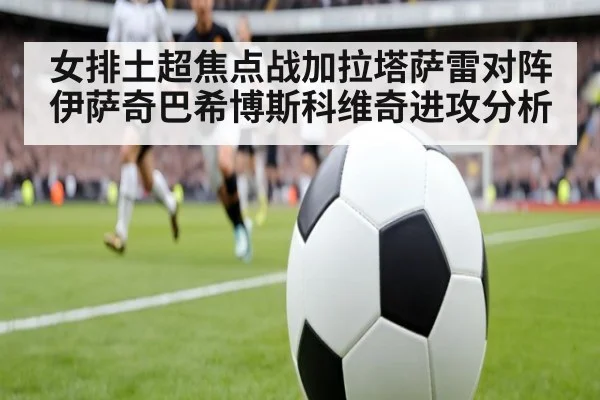 女排土超焦点战加拉塔萨雷对阵伊萨奇巴希博斯科维奇进攻分析