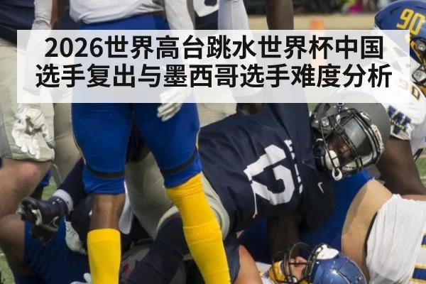 2026世界高台跳水世界杯中国选手复出与墨西哥选手难度分析